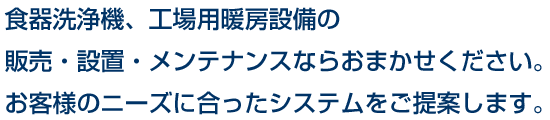 食器洗浄機、工場用暖房設備の販売・設置・メンテナンスならおまかせください。お客様のニーズに合ったシステムをご提案します。